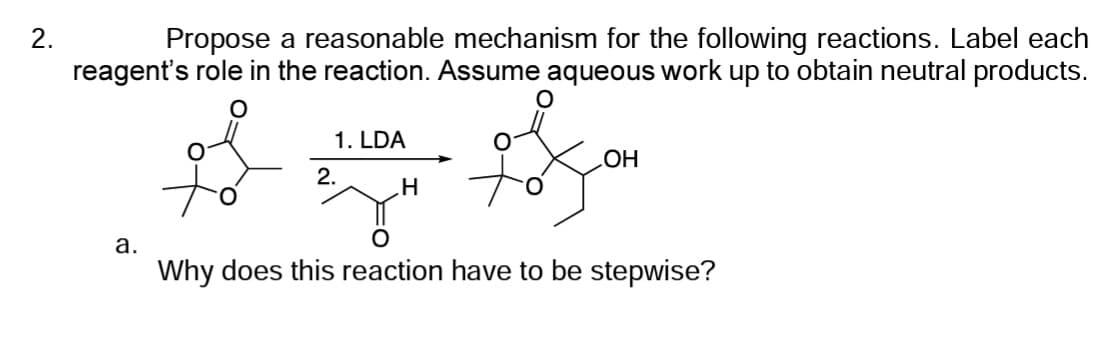 2.
Propose a reasonable mechanism for the following reactions. Label each
reagent's role in the reaction. Assume aqueous work up to obtain neutral products.
a.
1. LDA
2.
H
OH
O
Why does this reaction have to be stepwise?