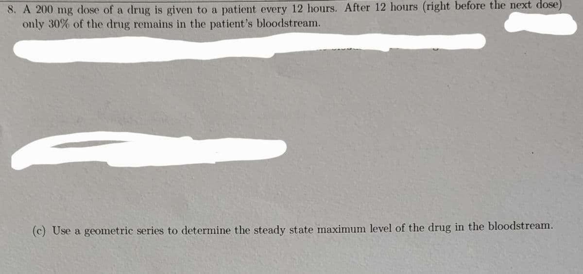 8. A 200 mg dose of a drug is given to a patient every 12 hours. After 12 hours (right before the next dose)
only 30% of the drug remains in the patient's bloodstream.
(c) Use a geometric series to determine the steady state maximum level of the drug in the bloodstream.
