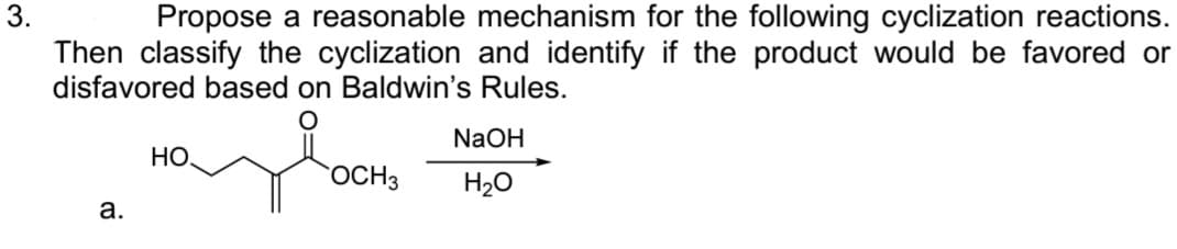 3.
Propose a reasonable mechanism for the following cyclization reactions.
Then classify the cyclization and identify if the product would be favored or
disfavored based on Baldwin's Rules.
O
a.
HO
OCH 3
NaOH
H₂O