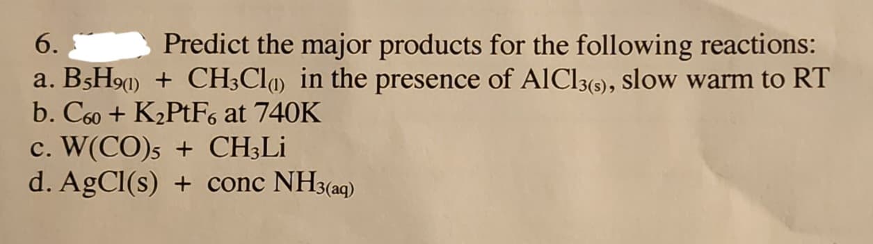 6.
Predict the major products for the following reactions:
a. B5H90) + CH3Cl in the presence of AlCl3(s), slow warm to RT
b. C60+ K₂PtF6 at 740K
c. W(CO)5 + CH3Li
d. AgCl(s) + conc NH3(aq)