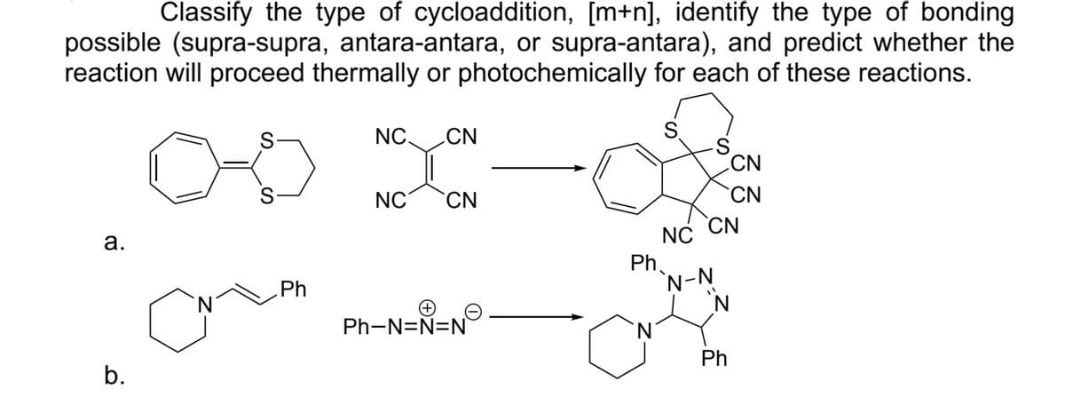 Classify the type of cycloaddition, [m+n], identify the type of bonding
possible (supra-supra, antara-antara, or supra-antara), and predict whether the
reaction will proceed thermally or photochemically for each of these reactions.
a.
b.
N
S
S
Ph
NC. CN
NC
CN
Ph-N=N=N
Ph
`N
S
CN
NC
N-N
N
CN
CN
Ph