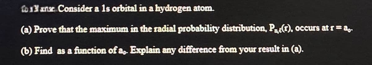 to 13 ans. Consider a 1s orbital in a hydrogen atom.
Co
(a) prove that the maximum in the radial probability distribution, P(r), occurs at r = a,.
(b) Find as a function of a,. Explain any difference from your result in (a).