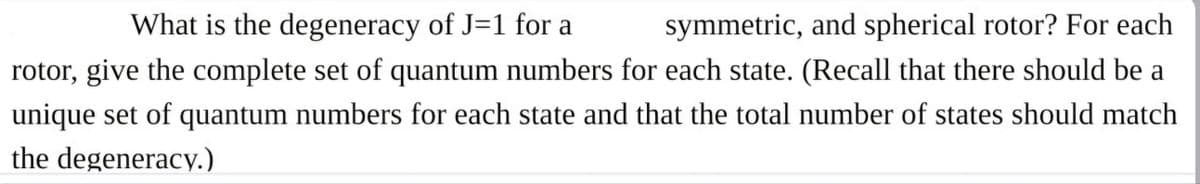 What is the degeneracy of J=1 for a
symmetric, and spherical rotor? For each
rotor, give the complete set of quantum numbers for each state. (Recall that there should be a
unique set of quantum numbers for each state and that the total number of states should match
the degeneracy.)