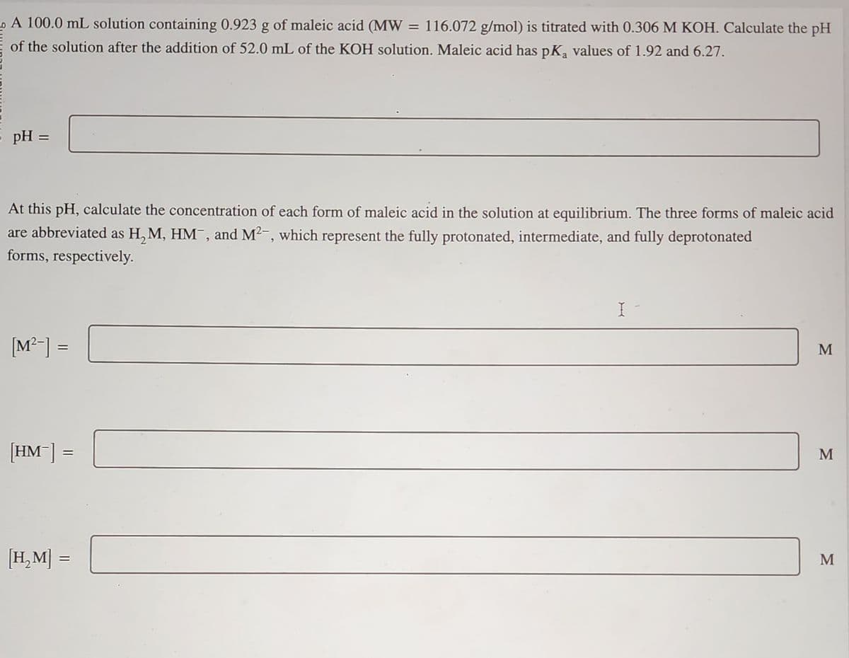 A 100.0 mL solution containing 0.923 g of maleic acid (MW = 116.072 g/mol) is titrated with 0.306 M KOH. Calculate the pH
of the solution after the addition of 52.0 mL of the KOH solution. Maleic acid has pK₂ values of 1.92 and 6.27.
pH =
At this pH, calculate the concentration of each form of maleic acid in the solution at equilibrium. The three forms of maleic acid
are abbreviated as H₂M, HM¯, and M²-, which represent the fully protonated, intermediate, and fully deprotonated
forms, respectively.
[M²-] =
[HM-] =
[H₂M] =
X-
M
M
M