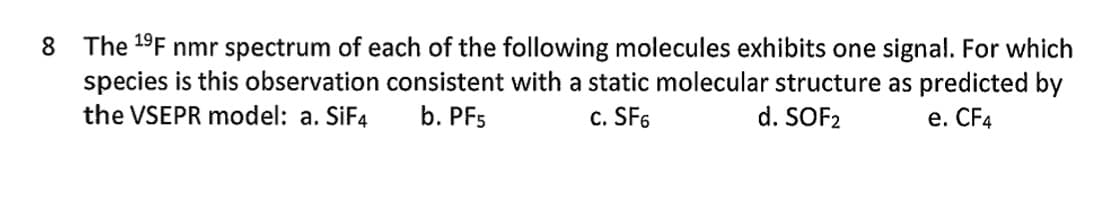 8 The ¹⁹F nmr spectrum of each of the following molecules exhibits one signal. For which
species is this observation consistent with a static molecular structure as predicted by
the VSEPR model: a. SiF4 b. PF5
c. SF6
d. SOF2
e. CF4