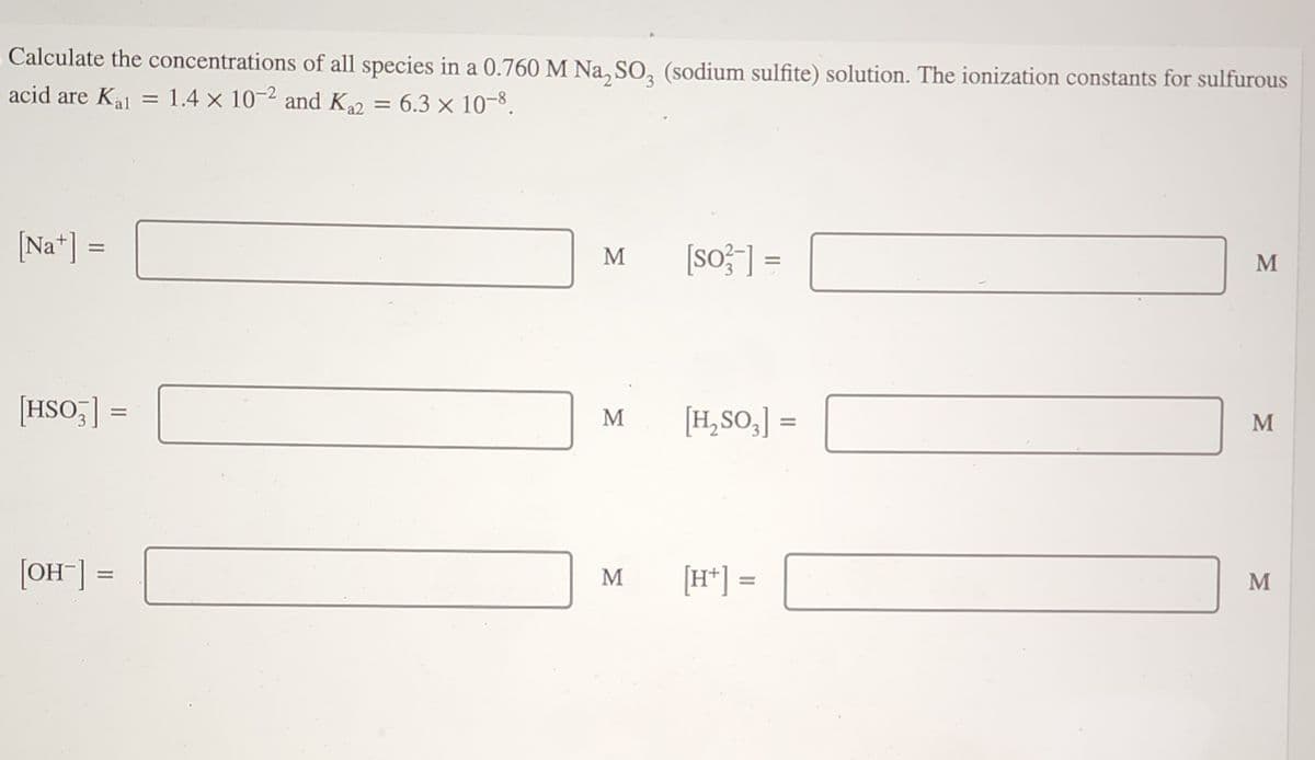 Calculate the concentrations of all species in a 0.760 M Na₂SO₂ (sodium sulfite) solution. The ionization constants for sulfurous
1.4 x 10-2 and K₁2
6.3 × 10-8.
acid are Kal =
[Nat] =
[HSO]
=
[OH-] =
=
M
M
M
[so-] =
[H₂SO3] =
[H+] =
M
M
M