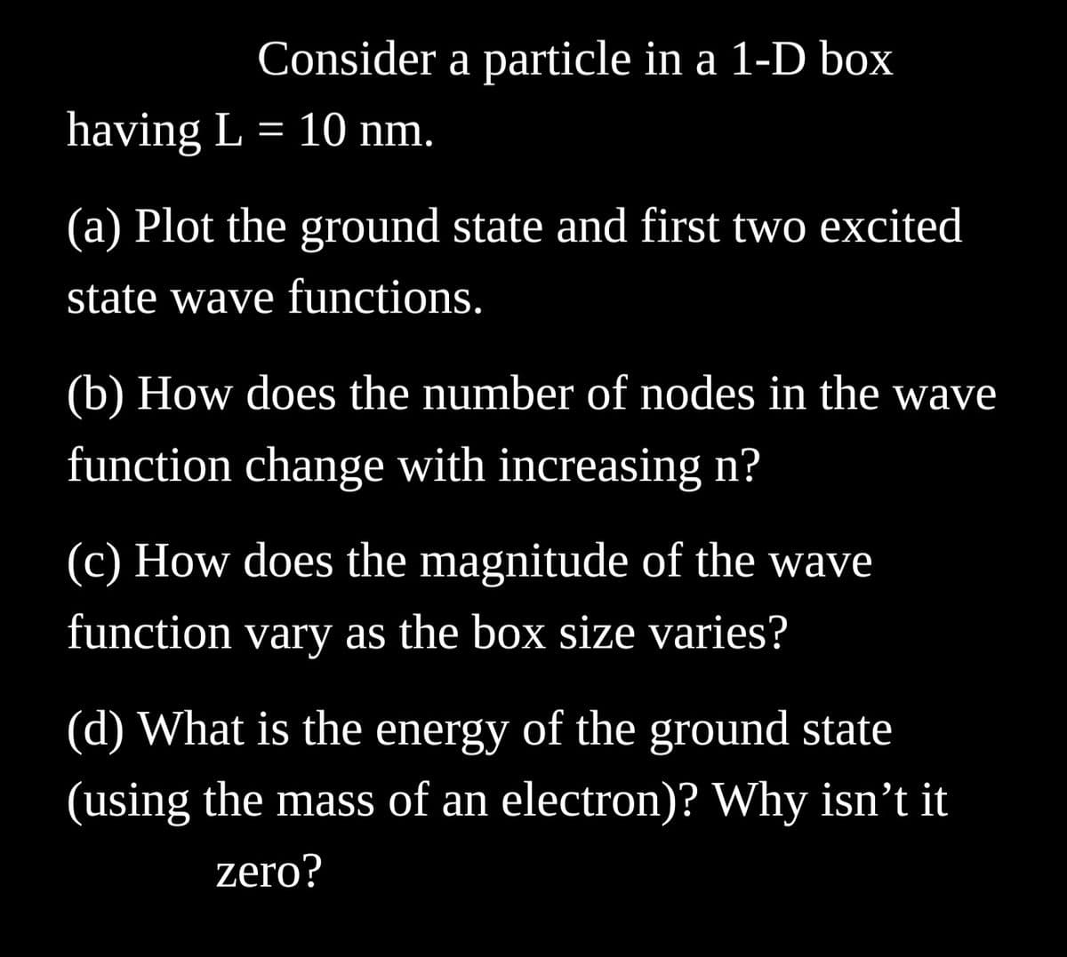 Consider a particle in a 1-D box
having L = 10 nm.
(a) Plot the ground state and first two excited
state wave functions.
(b) How does the number of nodes in the wave
function change with increasing n?
(c) How does the magnitude of the wave
function vary as the box size varies?
(d) What is the energy of the ground state
(using the mass of an electron)? Why isn't it
zero?