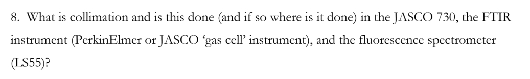 8. What is collimation and is this done (and if so where is it done) in the JASCO 730, the FTIR
instrument (PerkinElmer or JASCO 'gas cell' instrument), and the fluorescence spectrometer
(LS55)?