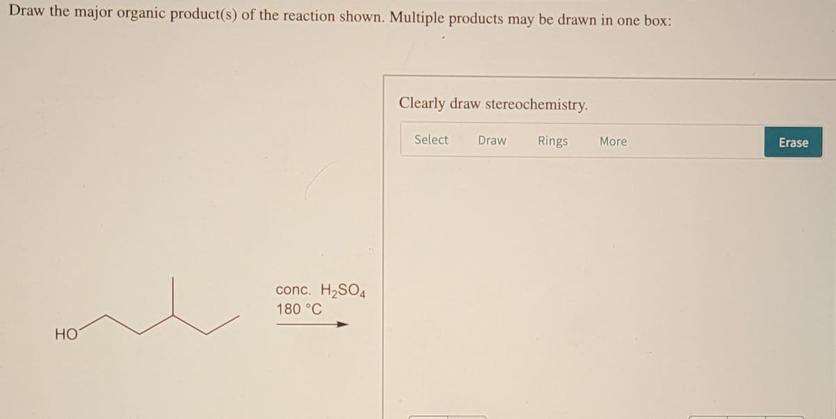 Draw the major organic product(s) of the reaction shown. Multiple products may be drawn in one box:
Clearly draw stereochemistry.
Select
Draw
Rings
More
Erase
conc. H2SO4
180 °C
HO
