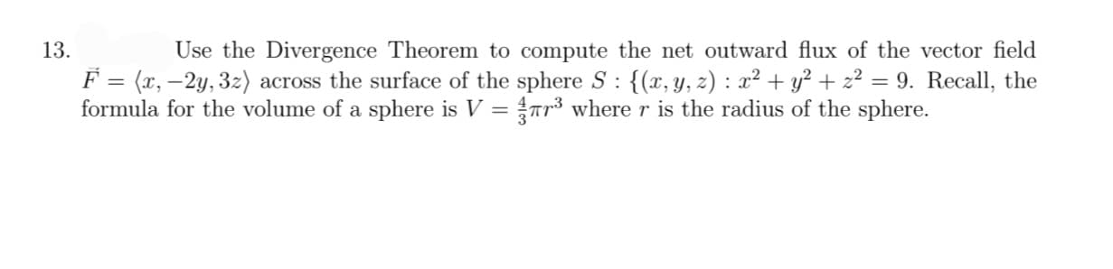 13.
Use the Divergence Theorem to compute the net outward flux of the vector field
F = (x, −2y, 3z) across the surface of the sphere S : {(x, y, z) : x² + y² + z² = 9. Recall, the
formula for the volume of a sphere is V = ¼r³ where r is the radius of the sphere.