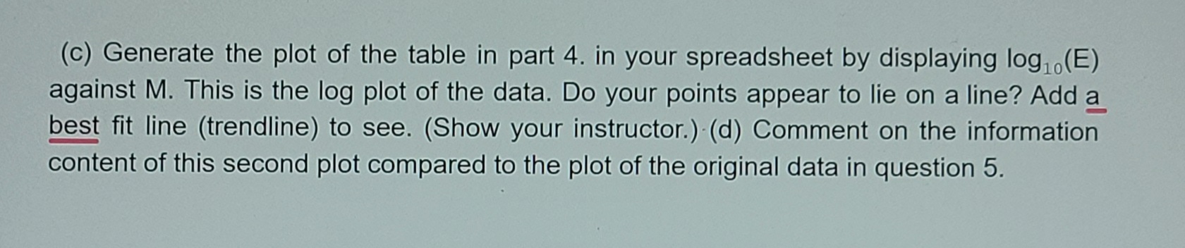 (c) Generate the plot of the table in part 4. in your spreadsheet by displaying log, (E)
against M. This is the log plot of the data. Do your points appear to lie on a line? Add a
best fit line (trendline) to see. (Show your instructor.) (d) Comment on the information
content of this second plot compared to the plot of the original data in question 5.
