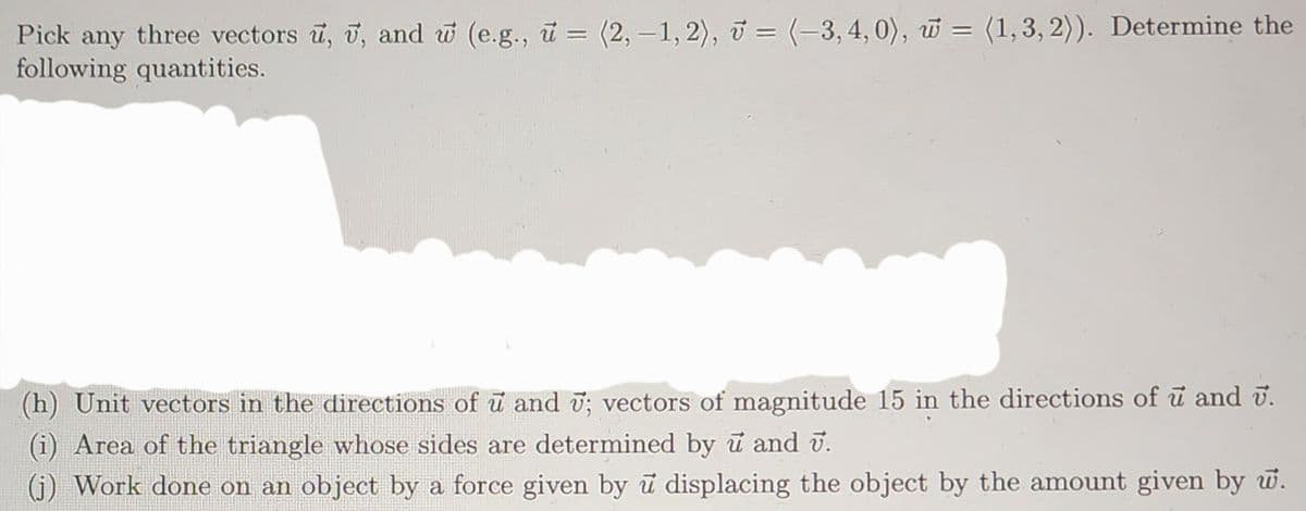 Pick any three vectors u, u, and w (e.g., u = (2, -1, 2), = (-3, 4, 0), = (1, 3, 2)). Determine the
following quantities.
(h) Unit vectors in the directions of u and ; vectors of magnitude 15 in the directions of u and v.
(i) Area of the triangle whose sides are determined by u and 7.
(j) Work done on an object by a force given by u displacing the object by the amount given by w.