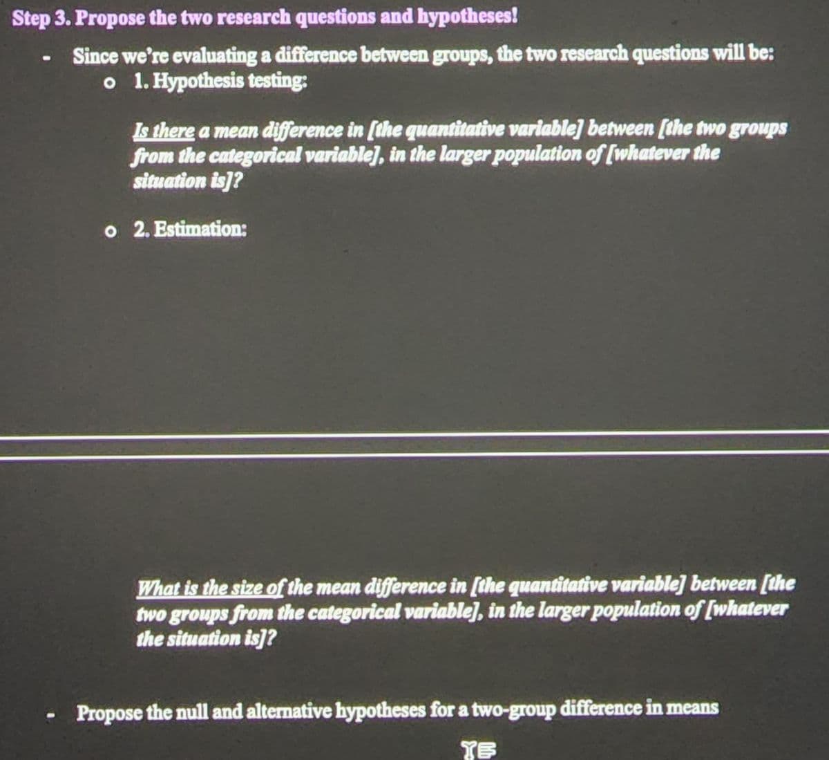 Step 3. Propose the two research questions and hypotheses!
Since we're evaluating a difference between groups, the two research questions will be:
o 1. Hypothesis testing:
Is there a mean difference in [the quantitative variable] between [the two groups
from the categorical variable], in the larger population of [whatever the
situation is]?
o 2. Estimation:
What is the size of the mean difference in [the quantitative variable] between [the
two groups from the categorical variable], in the larger population of [whatever
the situation is]?
Propose the null and alternative hypotheses fora two-group difference in means
