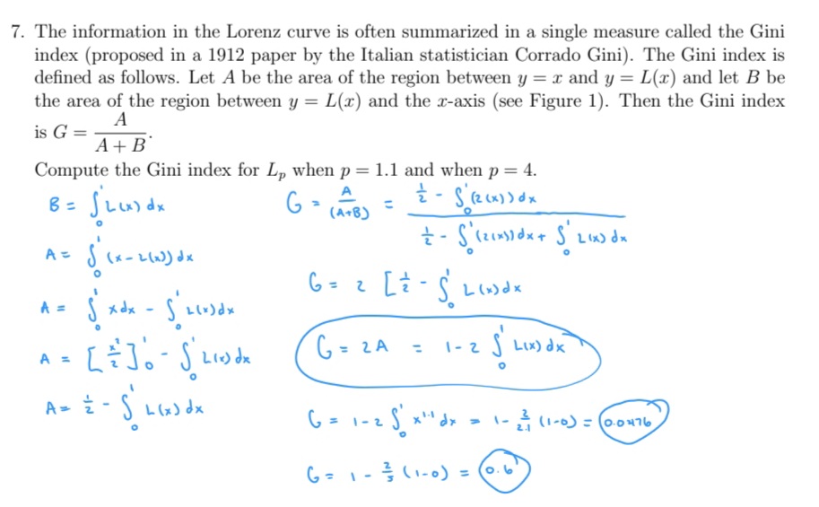 7. The information in the Lorenz curve is often summarized in a single measure called the Gini
index (proposed in a 1912 paper by the Italian statistician Corrado Gini). The Gini index is
defined as follows. Let A be the area of the region between y = x and y = L(x) and let B be
the area of the region between y = L(x) and the x-axis (see Figure 1). Then the Gini index
A
is G =
A+B
Compute the Gini index for L, when p = 1.1 and when p= 4.
(A+B)
A =
(x - L(w) dx
6= 2 L-S Llo)dx
A =
G = 2A
S LIx) dx
%3D
|-2
A =
A- i-S Lx) dx
A =
(1-0)= (0.0476
2.1
o.6
%3D
