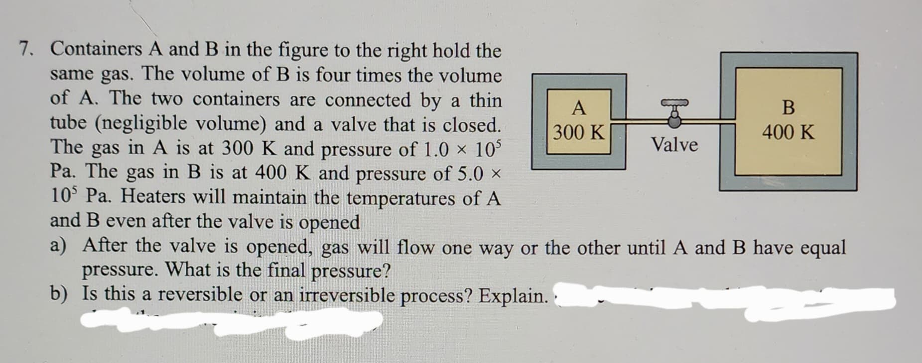 7. Containers A and B in the figure to the right hold the
same gas. The volume of B is four times the volume
of A. The two containers are connected by a thin
tube (negligible volume) and a valve that is closed.
The gas in A is at 300 K and pressure of 1.0 × 10³
Pa. The gas in B is at 400 K and pressure of 5.0 ×
105 Pa. Heaters will maintain the temperatures of A
and B even after the valve is opened
A
300 K
Valve
B
400 K
a) After the valve is opened, gas will flow one way or the other until A and B have equal
pressure. What is the final pressure?
b) Is this a reversible or an irreversible process? Explain..