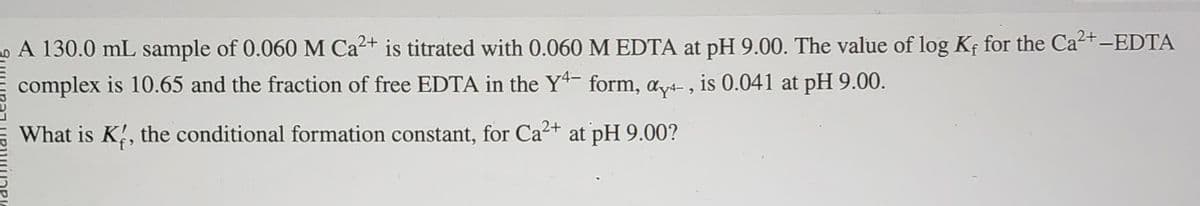 A 130.0 mL sample of 0.060 M Ca²+ is titrated with 0.060 M EDTA at pH 9.00. The value of log Kf for the Ca²+ —EDTA
complex is 10.65 and the fraction of free EDTA in the Y4- form, ay, is 0.041 at pH 9.00.
What is K, the conditional formation constant, for Ca²+ at pH 9.00?