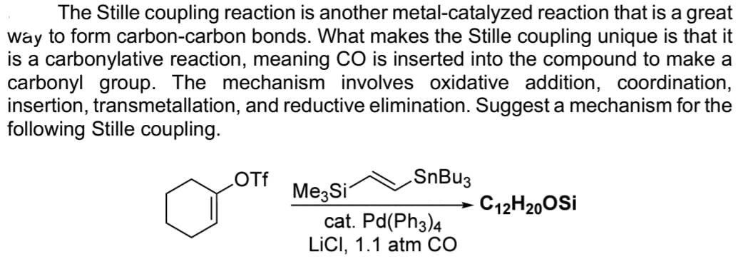 The Stille coupling reaction is another metal-catalyzed reaction that is a great
way to form carbon-carbon bonds. What makes the Stille coupling unique is that it
is a carbonylative reaction, meaning CO is inserted into the compound to make a
carbonyl group. The mechanism involves oxidative addition, coordination,
insertion, transmetallation, and reductive elimination. Suggest a mechanism for the
following Stille coupling.
OTf
Me Si
SnBu3
cat. Pd(PH3)4
LICI, 1.1 atm CO
C12H20OSI
