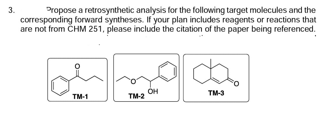 3.
Propose a retrosynthetic analysis for the following target molecules and the
corresponding forward syntheses. If your plan includes reagents or reactions that
are not from CHM 251, please include the citation of the paper being referenced.
TM-1
TM-2
OH
TM-3