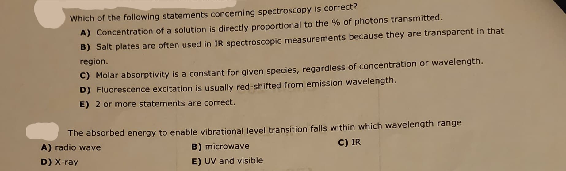 Which of the following statements concerning spectroscopy is correct?
A) Concentration of a solution is directly proportional to the % of photons transmitted.
B) Salt plates are often used in IR spectroscopic measurements because they are transparent in that
region.
C) Molar absorptivity is a constant for given species, regardless of concentration or wavelength.
D) Fluorescence excitation is usually red-shifted from emission wavelength.
E) 2 or more statements are correct.
The absorbed energy to enable vibrational level transition falls within which wavelength range
A) radio wave
B) microwave
C) IR
D) X-ray
E) UV and visible