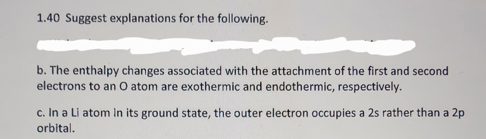 1.40 Suggest explanations for the following.
b. The enthalpy changes associated with the attachment of the first and second
electrons to an O atom are exothermic and endothermic, respectively.
c. In a Li atom in its ground state, the outer electron occupies a 2s rather than a 2p
orbital.