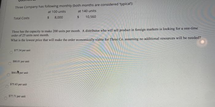 Three Company has following monthly (both months are considered typical):
at 100 units
at 140 units
Total Costs
%24
8,000
10,560
Three has the capacity to make 200 units per month. A distributor who will sell product in foreign markets is looking for a one-time
order of 25 units next month.
What is the lowest price that will make the order economically viable for Three Co, assuming no additional resources will be needed?
$77.34 per unit
S80.01 per unit
$64.0 per unit
$75.43 per unit
$77.71 per unit
