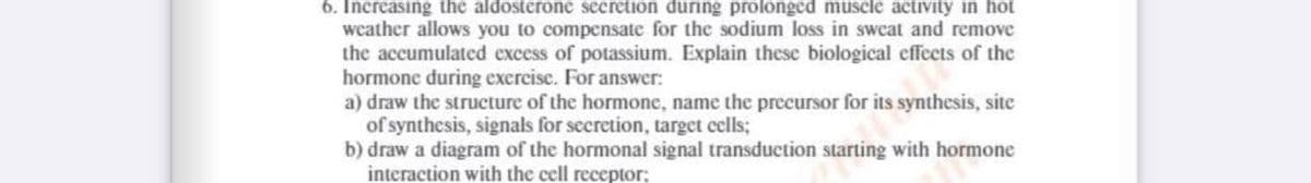 6. Increasing the aldosterone secretion during prolonged muscle activity in hot
weather allows you to compensate for the sodium loss in sweat and remove
the accumulated excess of potassium. Explain these biological effects of the
hormone during exercise. For answer:
a) draw the structure of the hormone, name the precursor for its synthesis, site
of synthesis, signals for secretion, target cells;
b) draw a diagram of the hormonal signal transduction starting with hormone
interaction with the cell receptor;