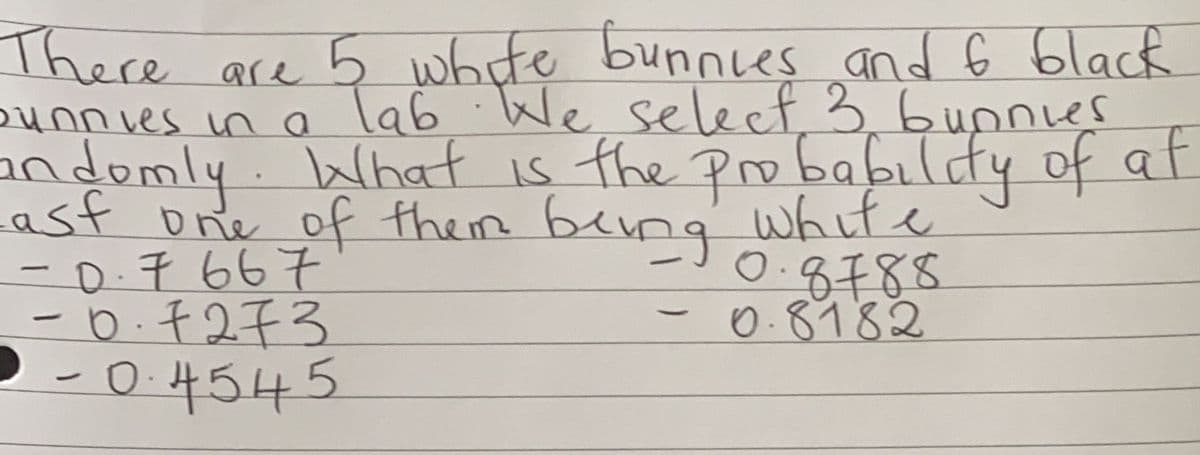 There are 5 white bunnies and 6 black
bunnves in a lab We select, 3,6unnies
andomly. What is the pro babildy of at
Lasf one of them beng
-0.7667
-D.千2千3
-0.4545
white
0.8788
0.8982
