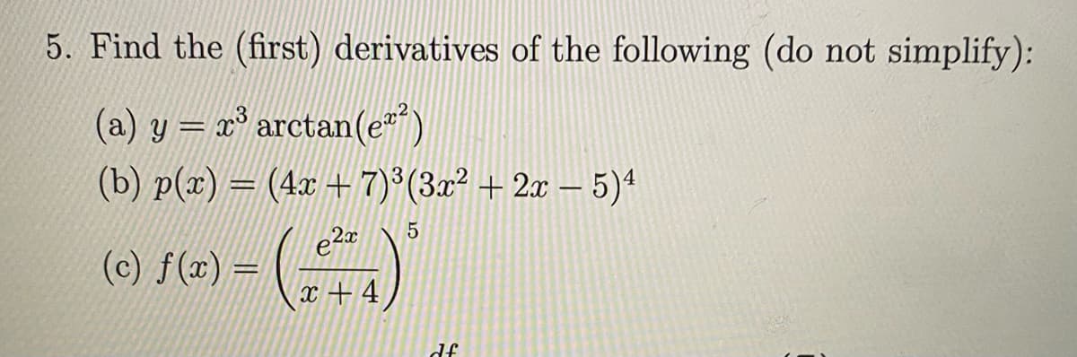5. Find the (first) derivatives of the following (do not simplify):
(a) y = x° arctan(e")
(b) p(x) = (4x +7)*(3x² + 2x – 5)4
2x
(0) /(=) = (
x + 4
df
