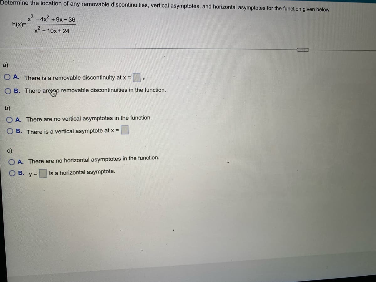 Determine the location of any removable discontinuities, vertical asymptotes, and horizontal asymptotes for the function given below
x-4x +9x- 36
h(x)3=
x - 10x + 24
a)
O A. There is a removable discontinuity at x =
O B. There arenno removable discontinuities in the function.
b)
O A. There are no vertical asymptotes in the function.
O B. There is a vertical asymptote at x =
c)
O A. There are no horizontal asymptotes in the function.
Ов.
is a horizontal asymptote.
y =
