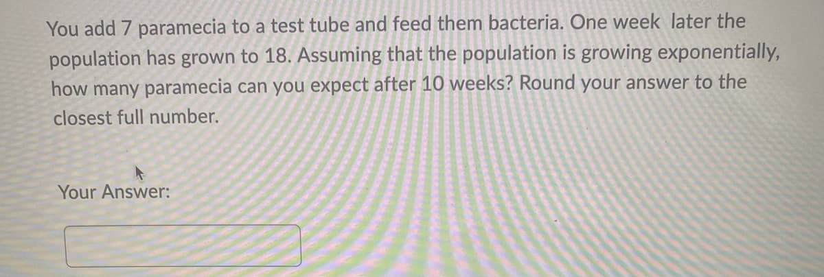 You add 7 paramecia to a test tube and feed them bacteria. One week later the
population has grown to 18. Assuming that the population is growing exponentially,
how many paramecia can you expect after 10 weeks? Round your answer to the
closest full number.
Your Answer:
