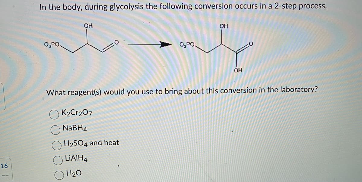 16
In the body, during glycolysis the following conversion occurs in a 2-step process.
0₂PO.
OH
OK₂Cr₂O7
NaBH4
ہلہ
H₂SO4 and heat
LiAlH4
H₂O
0₂ PO.
OH
What reagent(s) would you use to bring about this conversion in the laboratory?
OH