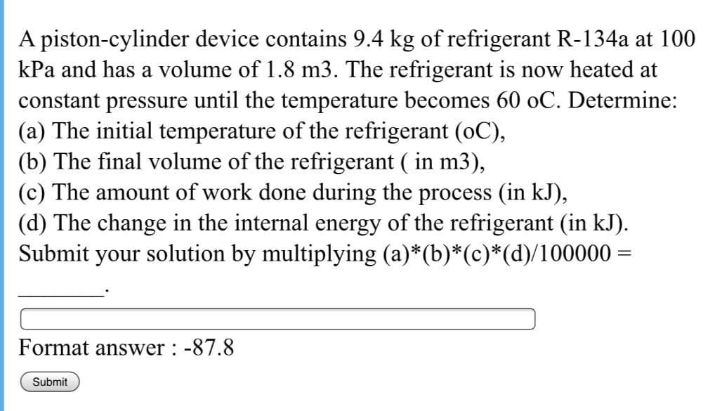 A piston-cylinder device contains 9.4 kg of refrigerant R-134a at 100
kPa and has a volume of 1.8 m3. The refrigerant is now heated at
constant pressure until the temperature becomes 60 oC. Determine:
(a) The initial temperature of the refrigerant (oC),
(b) The final volume of the refrigerant ( in m3),
(c) The amount of work done during the process (in kJ),
(d) The change in the internal energy of the refrigerant (in kJ).
Submit your solution by multiplying (a)*(b)*(c)*(d)/100000 =
Format answer : -87.8
Submit
