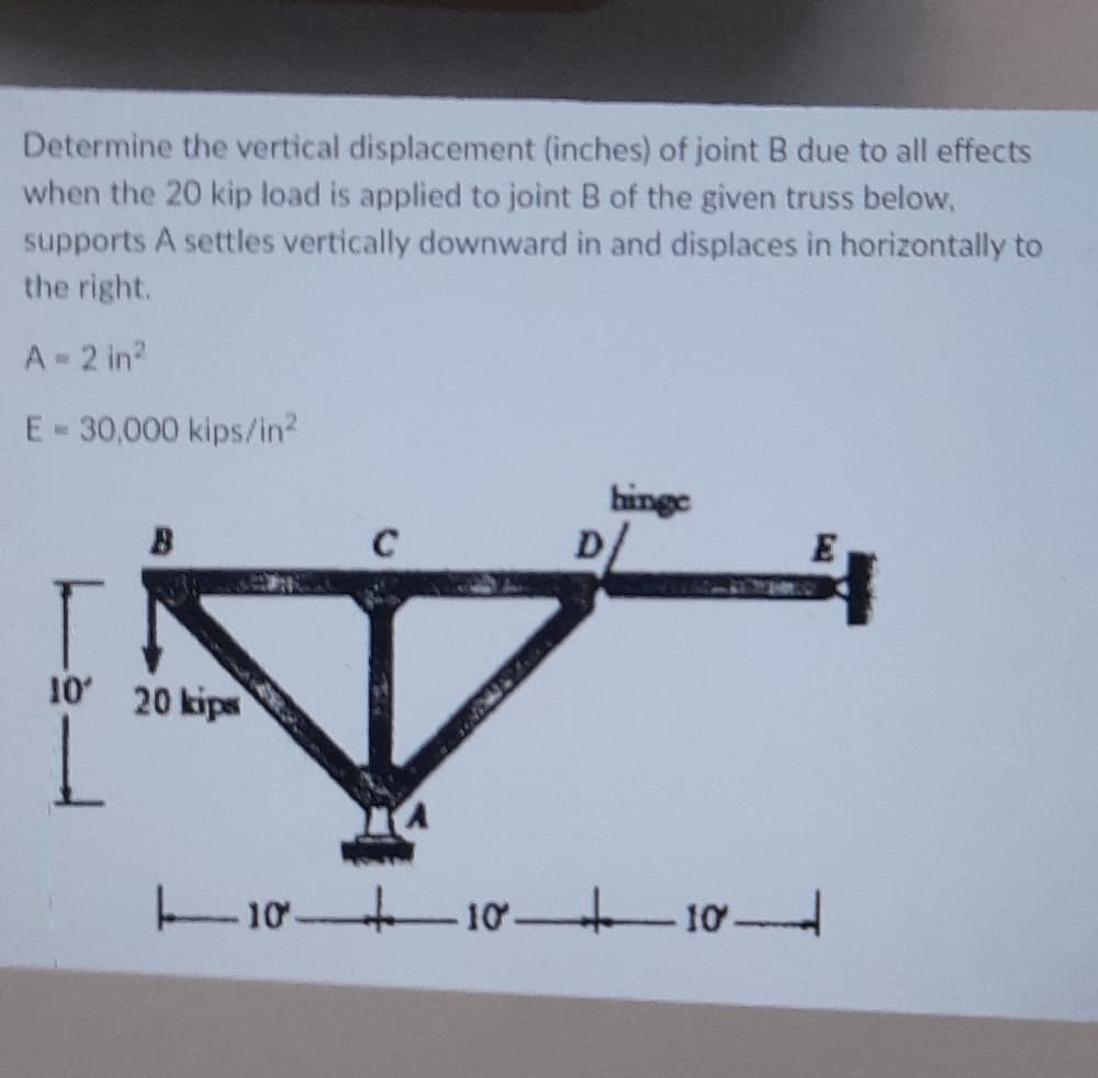 Determine the vertical displacement (inches) of joint B due to all effects
when the 20 kip load is applied to joint B of the given truss below,
supports A settles vertically downward in and displaces in horizontally to
the right.
A 2 in?
E-30,000 kips/in?
hinge
D
C
10 20 kips
10 10 101
