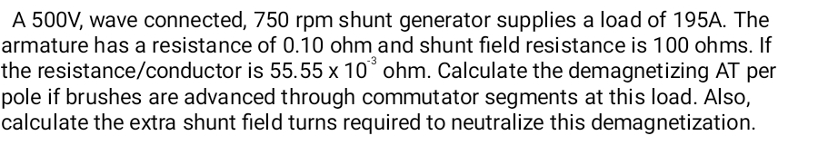 A 500V, wave connected, 750 rpm shunt generator supplies a load of 195A. The
armature has a resistance of 0.10 ohm and shunt field resistance is 100 ohms. If
the resistance/conductor is 55.55 x 10° ohm. Calculate the demagnetizing AT per
pole if brushes are advanced through commutator segments at this load. Also,
calculate the extra shunt field turns required to neutralize this demagnetization.
