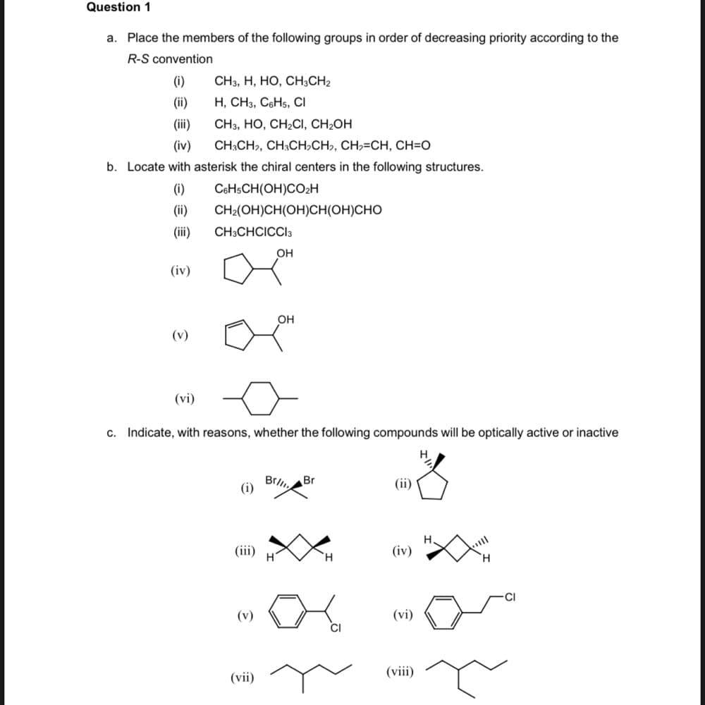 Question 1
a. Place the members of the following groups in order of decreasing priority according to the
R-S convention
(i)
CH3, H, HO, CH3CH2
(ii)
Н, СНз, СоНs, CI
(ii)
CН, НО, СН-CІ, CH-ОH
(iv)
CH3CH,, CH;CH,CH,, CH,=CH, CH=O
b. Locate with asterisk the chiral centers in the following structures.
(i)
C6HSCH(OH)CO2H
(ii)
CH2(OH)CH(OH)CH(OH)CHO
(ii)
CH3CHCICCI3
OH
(iv)
OH
(v)
(vi)
c. Indicate, with reasons, whether the following compounds will be optically active or inactive
Brl
(i)
Br
(ii)
(iii)
(iv)
H.
H.
(v)
(vi)
(vii)
(viii)
