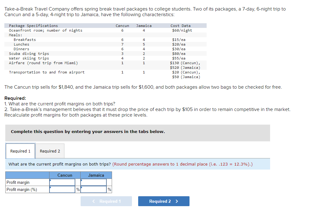 Take-a-Break Travel Company offers spring break travel packages to college students. Two of its packages, a 7-day, 6-night trip to
Cancun and a 5-day, 4-night trip to Jamaica, have the following characteristics:
Package Specifications
Oceanfront room; number of nights
Meals:
Breakfasts
Lunches
Dinners
Scuba diving trips.
Water skiing trips
Airfare (round trip from Miami)
Transportation to and from airport
Required 1
Cancun
6
Required 2
Profit margin
Profit margin (%)
6
7
6
3
$130 (Cancun),
$520 (Jamaica)
$20 (Cancun),
$50 (Jamaica)
The Cancun trip sells for $1,840, and the Jamaica trip sells for $1,600, and both packages allow two bags to be checked for free.
Cancun
4
1
%
Jamaica
Complete this question by entering your answers in the tabs below.
4
5
4
2
Required:
1. What are the current profit margins on both trips?
2. Take-a-Break's management believes that it must drop the price of each trip by $105 in order to remain competitive in the market.
Recalculate profit margins for both packages at these price levels.
< Required 1
1
1
Cost Data
$60/night
What are the current profit margins on both trips? (Round percentage answers to 1 decimal place (i.e. .123 = 12.3%).)
Jamaica
$15/ea
$20/ea
$30/ea
$80/ea
$55/ea
Required 2 >