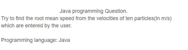 Java programming Question.
Try to find the root mean speed from the velocities of ten particles(in m/s)
which are entered by the user.
Programming language: Java
