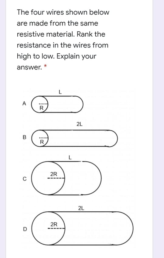 The four wires shown below
are made from the same
resistive material. Rank the
resistance in the wires from
high to low. Explain your
answer.
L
A
R
2L
B
R
L
2R
2L
2R
