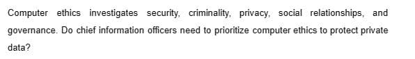 Computer ethics investigates security, criminality, privacy, social relationships, and
governance. Do chief information officers need to prioritize computer ethics to protect private
data?