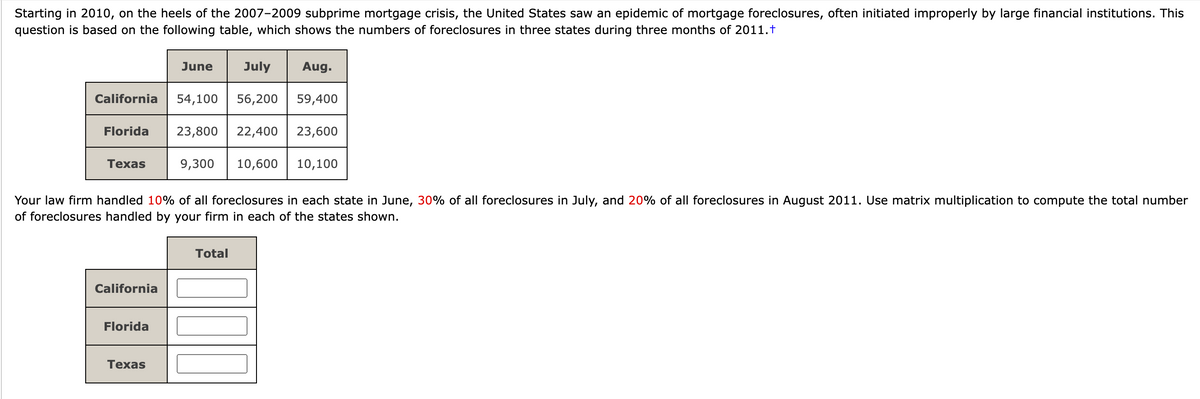 Starting in 2010, on the heels of the 2007-2009 subprime mortgage crisis, the United States saw an epidemic of mortgage foreclosures, often initiated improperly by large financial institutions. This
question is based on the following table, which shows the numbers of foreclosures in three states during three months of 2011.t
California
Florida
Texas
California
Florida
June
Texas
54,100
July
Aug.
56,200 59,400
23,800 22,400 23,600
Your law firm handled 10% of all foreclosures in each state in June, 30% of all foreclosures in July, and 20% of all foreclosures in August 2011. Use matrix multiplication to compute the total number
of foreclosures handled by your firm in each of the states shown.
9,300 10,600
Total
10,100