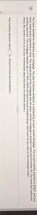 K
You have decided to refinance your mortgage. You plan to borrow whatever is outstanding on your current mortgage. The current monthly payment is $2937, and you
have made every payment on time. The original term of the mortgage was 30 years, and the mortgage is exactly 4 years and 8 months old. You have just made your
monthly payment. The mortgage interest rate is 5.778 % (APR with semi-annual compounding). How much do you owe on the mortgage today?
(Note: Be careful not to round any intermediate steps less than six decimal places.)
The monthly discount rate is%. (Round to five decimal places.)