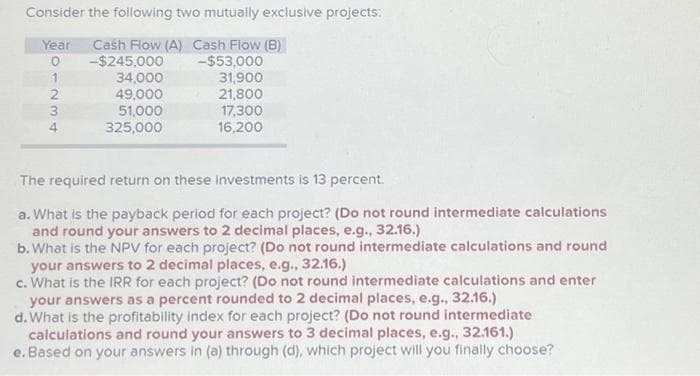 Consider the following two mutually exclusive projects:
Year Cash Flow (A) Cash Flow (B)
0
1
2
3
4
-$245,000
34,000
49,000
51,000
325,000
-$53,000
31,900
21,800
17,300
16,200
The required return on these investments is 13 percent.
a. What is the payback period for each project? (Do not round intermediate calculations
and round your answers to 2 decimal places, e.g., 32.16.)
b. What is the NPV for each project? (Do not round intermediate calculations and round
your answers to 2 decimal places, e.g., 32.16.)
c. What is the IRR for each project? (Do not round intermediate calculations and enter
your answers as a percent rounded to 2 decimal places, e.g., 32.16.)
d. What is the profitability index for each project? (Do not round intermediate
calculations and round your answers to 3 decimal places, e.g., 32.161.)
e. Based on your answers in (a) through (d), which project will you finally choose?