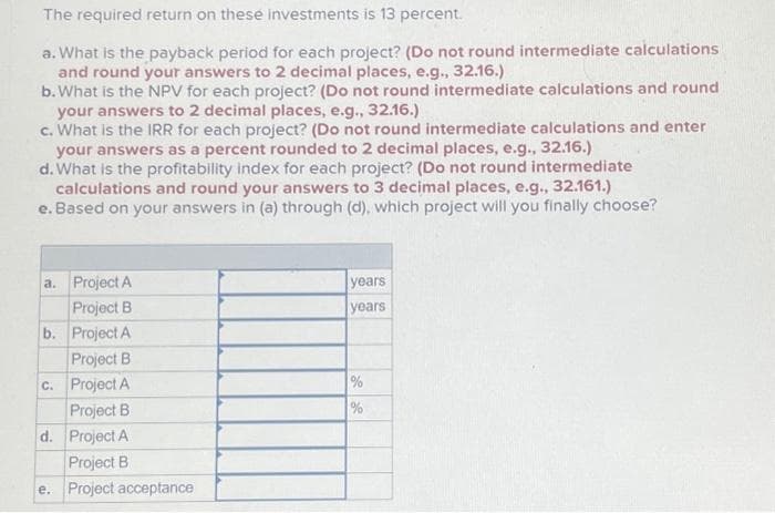 The required return on these investments is 13 percent.
a. What is the payback period for each project? (Do not round intermediate calculations
and round your answers to 2 decimal places, e.g., 32.16.)
b. What is the NPV for each project? (Do not round intermediate calculations and round
your answers to 2 decimal places, e.g., 32.16.)
c. What is the IRR for each project? (Do not round intermediate calculations and enter
your answers as a percent rounded to 2 decimal places, e.g., 32.16.)
d. What is the profitability index for each project? (Do not round intermediate
calculations and round your answers to 3 decimal places, e.g., 32.161.)
e. Based on your answers in (a) through (d), which project will you finally choose?
a. Project A
Project B
b. Project A
Project B
c. Project A
Project B
d. Project A
Project B
e. Project acceptance
years
years
%
je go
%