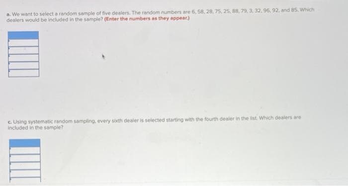 a. We want to select a random sample of five dealers. The random numbers are 6, 58, 28, 75, 25, 88, 79, 3, 32, 96, 92, and 85. Which
dealers would be included in the sample? (Enter the numbers as they appear.)
c. Using systematic random sampling, every sixth dealer is selected starting with the fourth dealer in the list. Which dealers are
included in the sample?