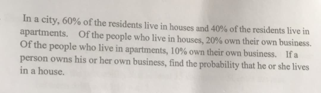 In a city, 60% of the residents live in houses and 40% of the residents live in
apartments. Of the people who live in houses, 20% own their own business.
Of the people who live in apartments, 10% own their own business. If a
person owns his or her own business, find the probability that he or she lives
in a house.