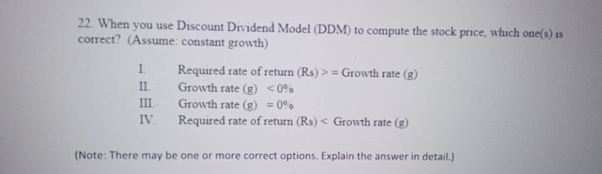 22. When you use Discount Dividend Model (DDM) to compute the stock price, which one(s) is
correct? (Assume: constant growth)
I.
II.
III..
IV.
Required rate of return (Rs)>= Growth rate (g)
Growth rate (g) <0%
Growth rate (g) = 0%
Required rate of return (Rs) < Growth rate (g)
(Note: There may be one or more correct options. Explain the answer in detail.)