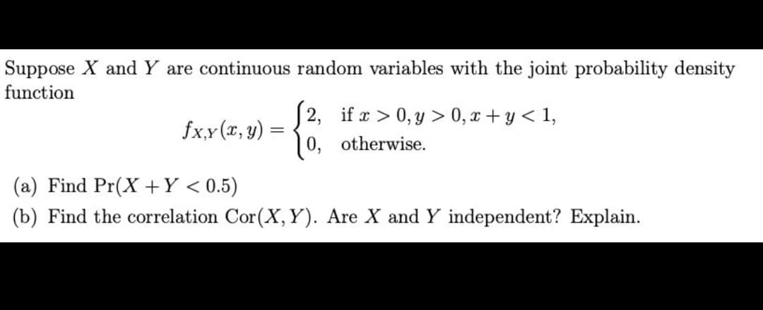 Suppose X and Y are continuous random variables with the joint probability density
function
fx,y (x, y)
=
2, if x > 0, y > 0, x+y< 1,
0,
otherwise.
(a) Find Pr(X+Y < 0.5)
(b) Find the correlation Cor (X, Y). Are X and Y independent? Explain.