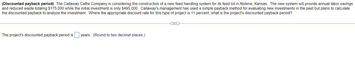 (Discounted payback period) The Callaway Cattle Company is considering the construction of a new feed handling system for its feed lot in Abilene, Kansas. The new system will provide annual labor savings
and reduced waste totaling $175,000 while the initial investment is only $495,000. Callaway's management has used a simple payback method for evaluating new investments in the past but plans to calculate
the discounted payback to analyze the investment. Where the appropriate discount rate for this type of project is 11 percent, what is the project's discounted payback period?
The project's discounted payback period is
years. (Round to two decimal places.)
C