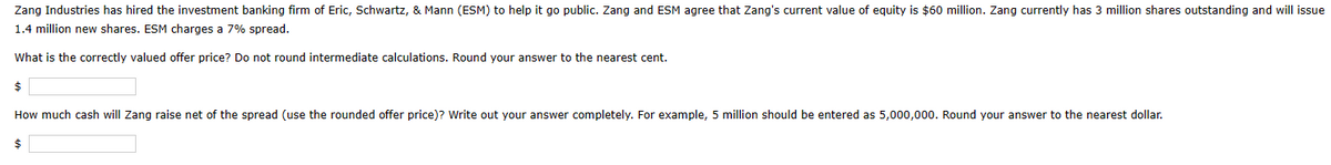 Zang Industries has hired the investment banking firm of Eric, Schwartz, & Mann (ESM) to help it go public. Zang and ESM agree that Zang's current value of equity is $60 million. Zang currently has 3 million shares outstanding and will issue
1.4 million new shares. ESM charges a 7% spread.
What is the correctly valued offer price? Do not round intermediate calculations. Round your answer to the nearest cent.
$
How much cash will Zang raise net of the spread (use the rounded offer price)? Write out your answer completely. For example, 5 million should be entered as 5,000,000. Round your answer to the nearest dollar.
$