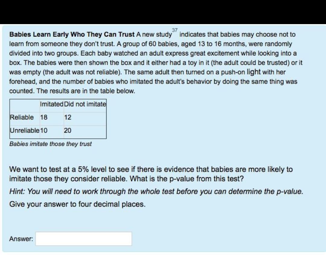 37
Babies Learn Early Who They Can Trust A new study indicates that babies may choose not to
learn from someone they don't trust. A group of 60 babies, aged 13 to 16 months, were randomly
divided into two groups. Each baby watched an adult express great excitement while looking into a
box. The babies were then shown the box and it either had a toy in it (the adult could be trusted) or it
was empty (the adult was not reliable). The same adult then turned on a push-on light with her
forehead, and the number of babies who imitated the adult's behavior by doing the same thing was
counted. The results are in the table below.
Imitated Did not imitate
12
20
Reliable 18
Unreliable 10
Babies imitate those they trust
We want to test at a 5% level to see if there is evidence that babies are more likely to
imitate those they consider reliable. What is the p-value from this test?
Hint: You will need to work through the whole test before you can determine the p-value.
Give your answer to four decimal places.
Answer: